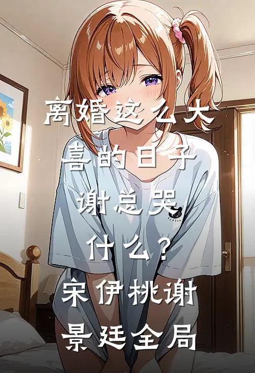 离婚这么大喜的日子，谢总哭什么？宋伊桃谢景廷全局