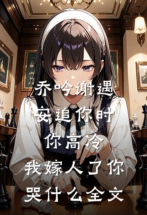乔吟谢遇安追你时你高冷,我嫁人了你哭什么全文