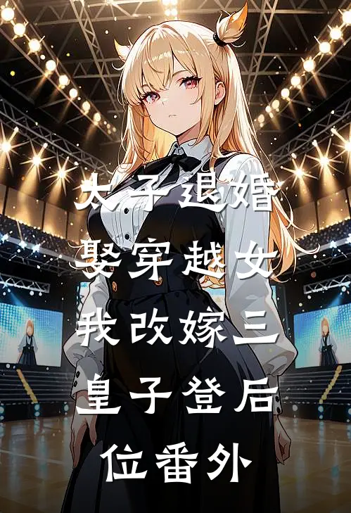 太子退婚娶穿越女,我改嫁三皇子登后位番外免费阅读